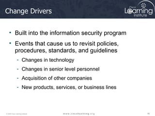 Change Drivers Built into the information security program Events that cause us to revisit policies, procedures, standards, and guidelines Changes in technology Changes in senior level personnel Acquisition of other companies New products, services, or business lines 