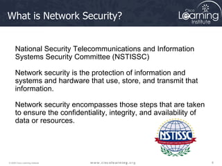 What is Network Security? National Security Telecommunications and Information Systems Security Committee (NSTISSC)  Network security is the protection of information and systems and hardware that use, store, and transmit that information.  Network security encompasses those steps that are taken to ensure the confidentiality, integrity, and availability of data or resources.  