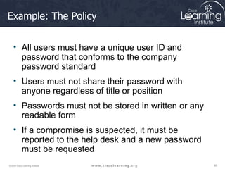 Example: The Policy All users must have a unique user ID and password that conforms to the company password standard Users must not share their password with anyone regardless of title or position Passwords must not be stored in written or any readable form If a compromise is suspected, it must be reported to the help desk and a new password must be requested 