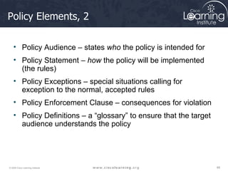 Policy Elements, 2 Policy Audience – states  who  the policy is intended for Policy Statement –  how  the policy will be implemented (the rules) Policy Exceptions – special situations calling for exception to the normal, accepted rules Policy Enforcement Clause – consequences for violation Policy Definitions – a “glossary” to ensure that the target audience understands the policy 