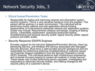 Network Security Jobs, 3  Ethical hacker/Penetration Tester Responsible for testing and improving network and information system security systems. This is a very sensitive hands-on front line position. This person will be working in a team environment. This individual will be performing mostly network and web application ethical hacking assessments on multi-protocol enterprise network and application systems. Duties may include: Requirements analysis and design, scoping of testing activity, vulnerability assessment, assessing tools/script testing, troubleshooting and physical security audits, logical security audits, logical protocol and traffic audits.   Security Response IDS/IPS Engineer Provides support for the Intrusion Detection/Prevention Service, Host Log Monitoring Service, and Wireless IPS Service associated with Managed Security Services. Must have a well-rounded security background and are responsible for performing extensive troubleshooting of customer issues via Customer Support escalations from the Security Operations Center (SOC) Analysts. This individual performs both infrastructure engineering and customer focused projects to resolve all incidents in timely manner. These needs may involve performing device upgrades, investigating and responding to advanced security threats, and making changes to the security policy of a customer's device. 