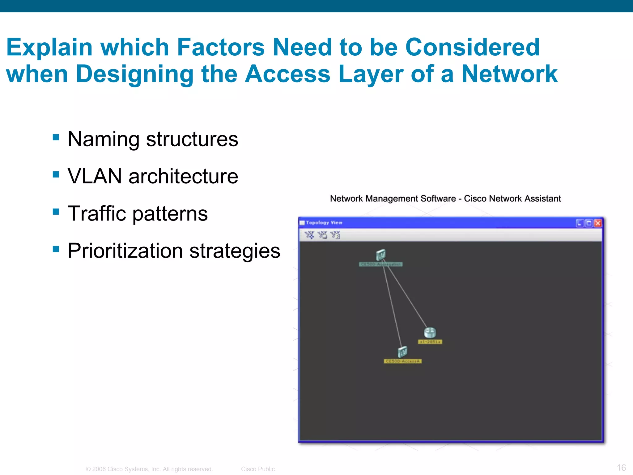 Explain which Factors Need to be Considered
when Designing the Access Layer of a Network

    Naming structures
    VLAN architecture
    Traffic patterns
    Prioritization strategies




       © 2006 Cisco Systems, Inc. All rights reserved.   Cisco Public   16
 