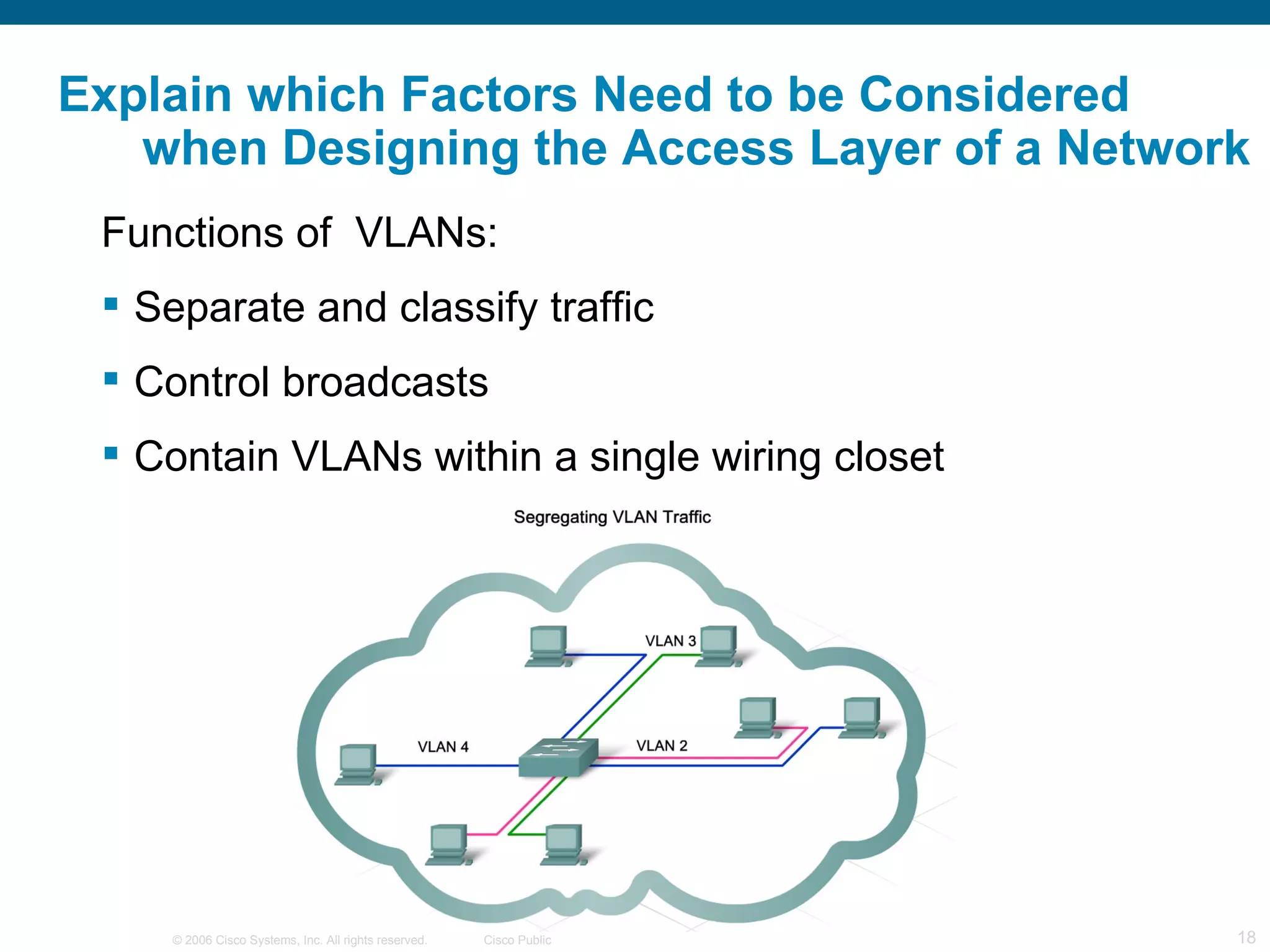 Explain which Factors Need to be Considered
   when Designing the Access Layer of a Network
 Functions of VLANs:
  Separate and classify traffic
  Control broadcasts
  Contain VLANs within a single wiring closet




     © 2006 Cisco Systems, Inc. All rights reserved.   Cisco Public   18
 