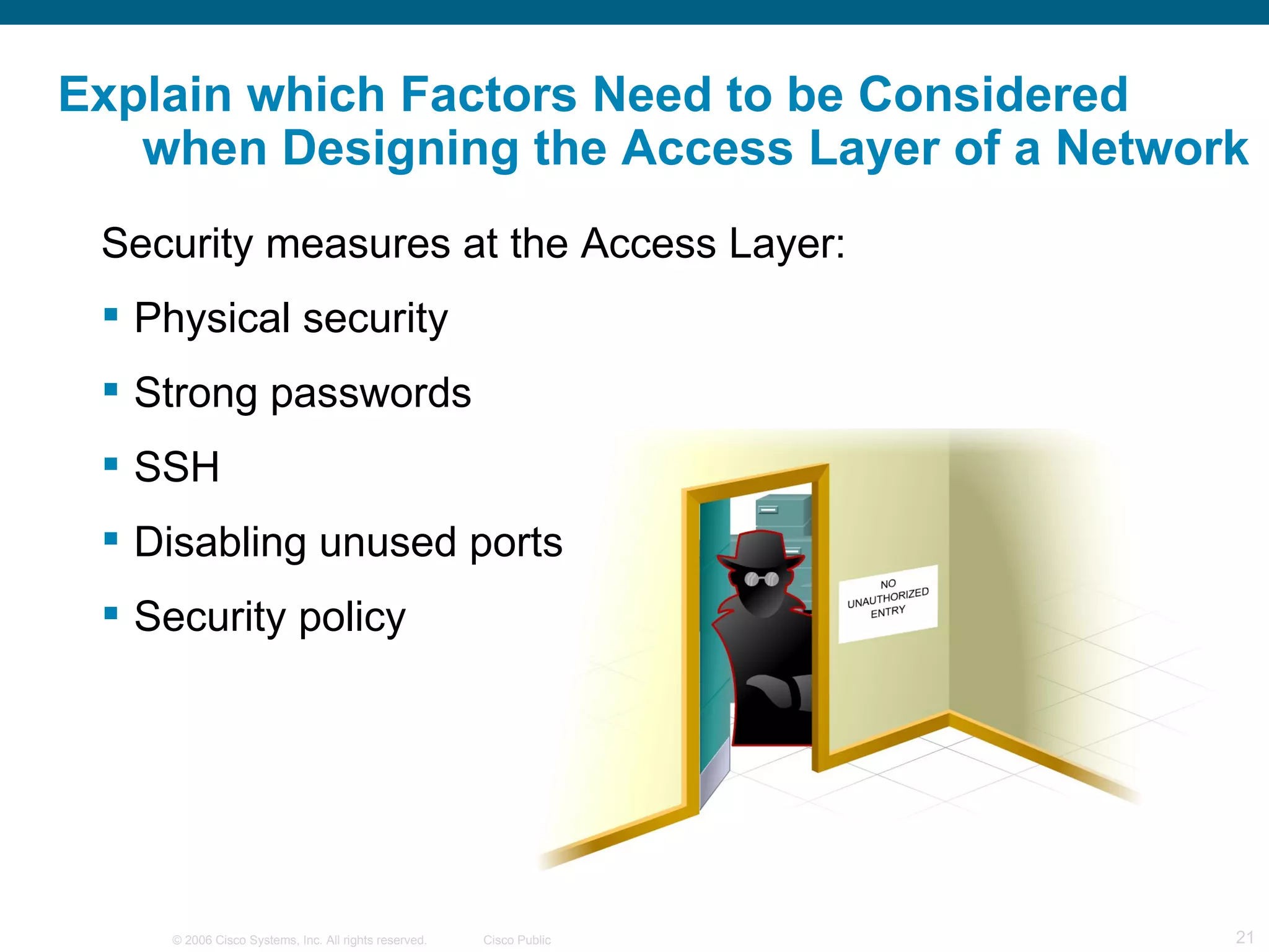Explain which Factors Need to be Considered
   when Designing the Access Layer of a Network
 Security measures at the Access Layer:
  Physical security
  Strong passwords
  SSH
  Disabling unused ports
  Security policy




    © 2006 Cisco Systems, Inc. All rights reserved.   Cisco Public   21
 