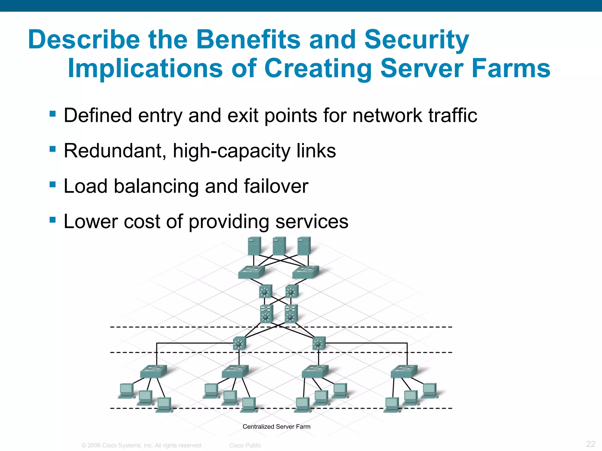 Describe the Benefits and Security
  Implications of Creating Server Farms
  Defined entry and exit points for network traffic
  Redundant, high-capacity links
  Load balancing and failover
  Lower cost of providing services




     © 2006 Cisco Systems, Inc. All rights reserved.   Cisco Public   22
 