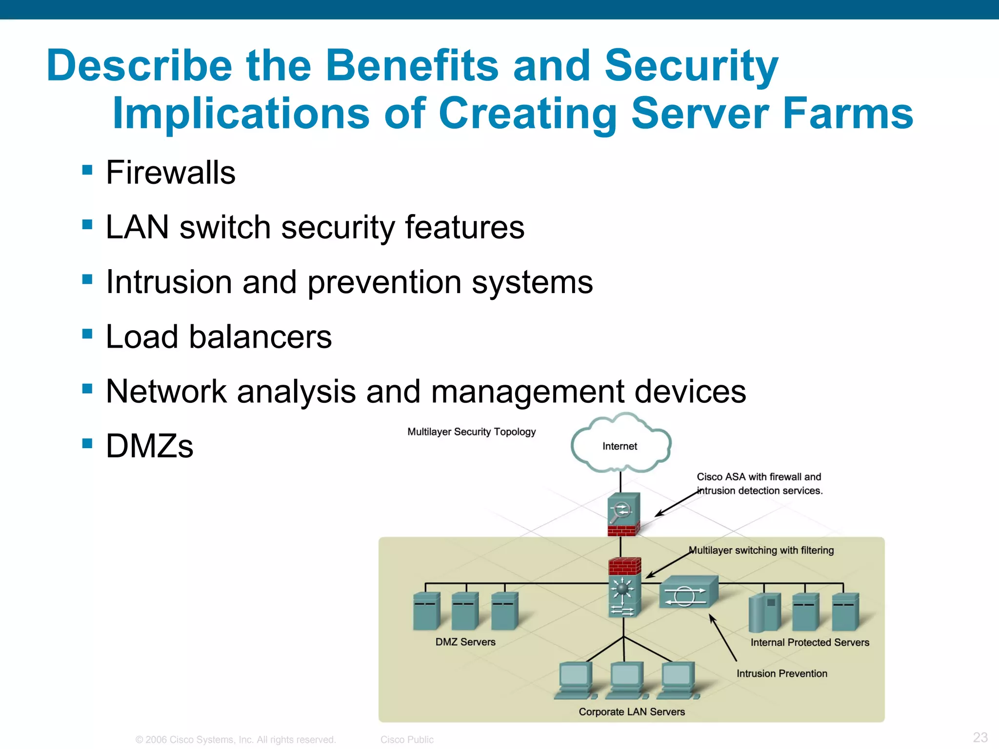 Describe the Benefits and Security
  Implications of Creating Server Farms
  Firewalls
  LAN switch security features
  Intrusion and prevention systems
  Load balancers
  Network analysis and management devices
  DMZs




    © 2006 Cisco Systems, Inc. All rights reserved.   Cisco Public   23
 