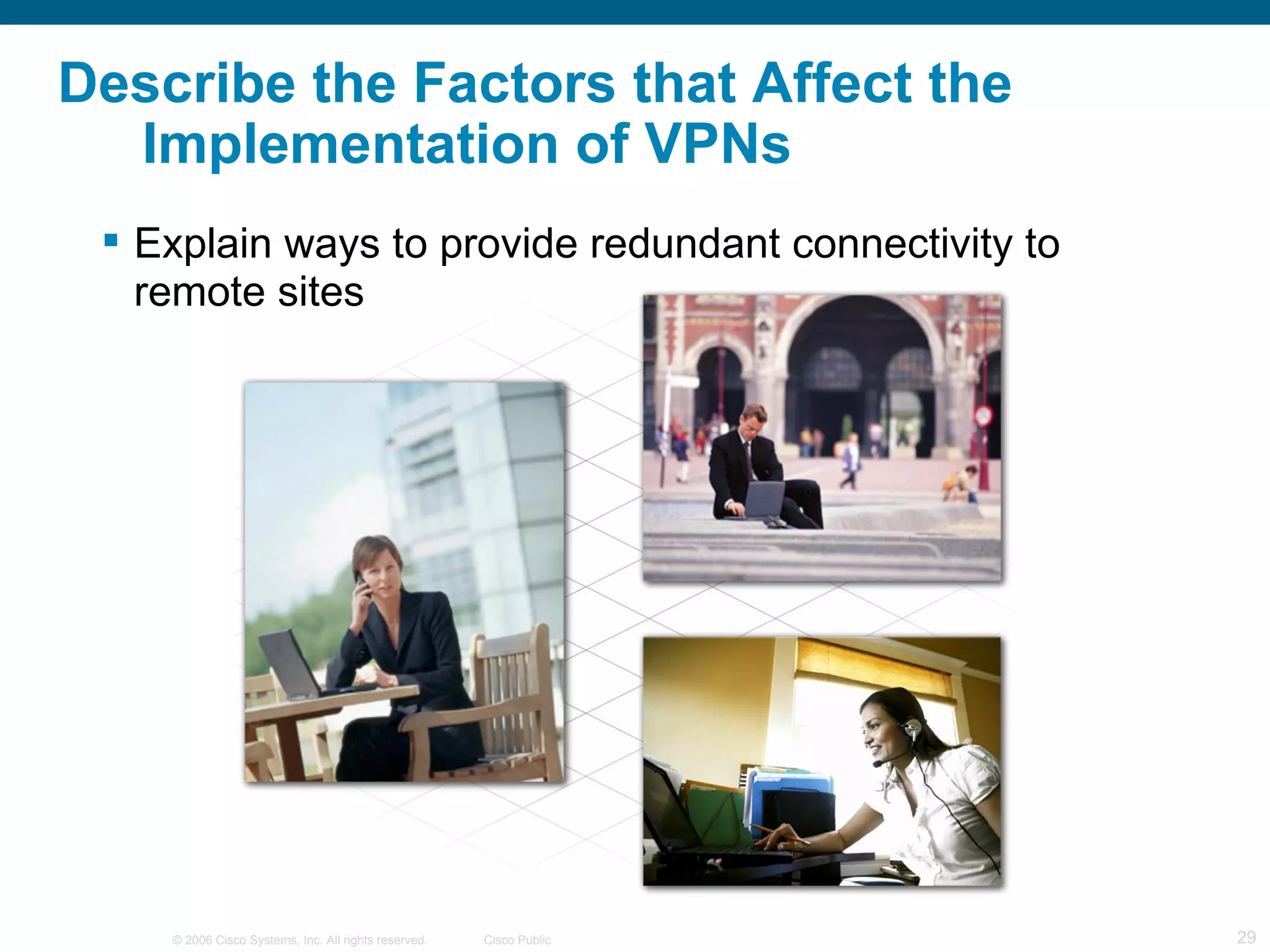Describe the Factors that Affect the
  Implementation of VPNs
  Explain ways to provide redundant connectivity to
   remote sites




    © 2006 Cisco Systems, Inc. All rights reserved.   Cisco Public   29
 