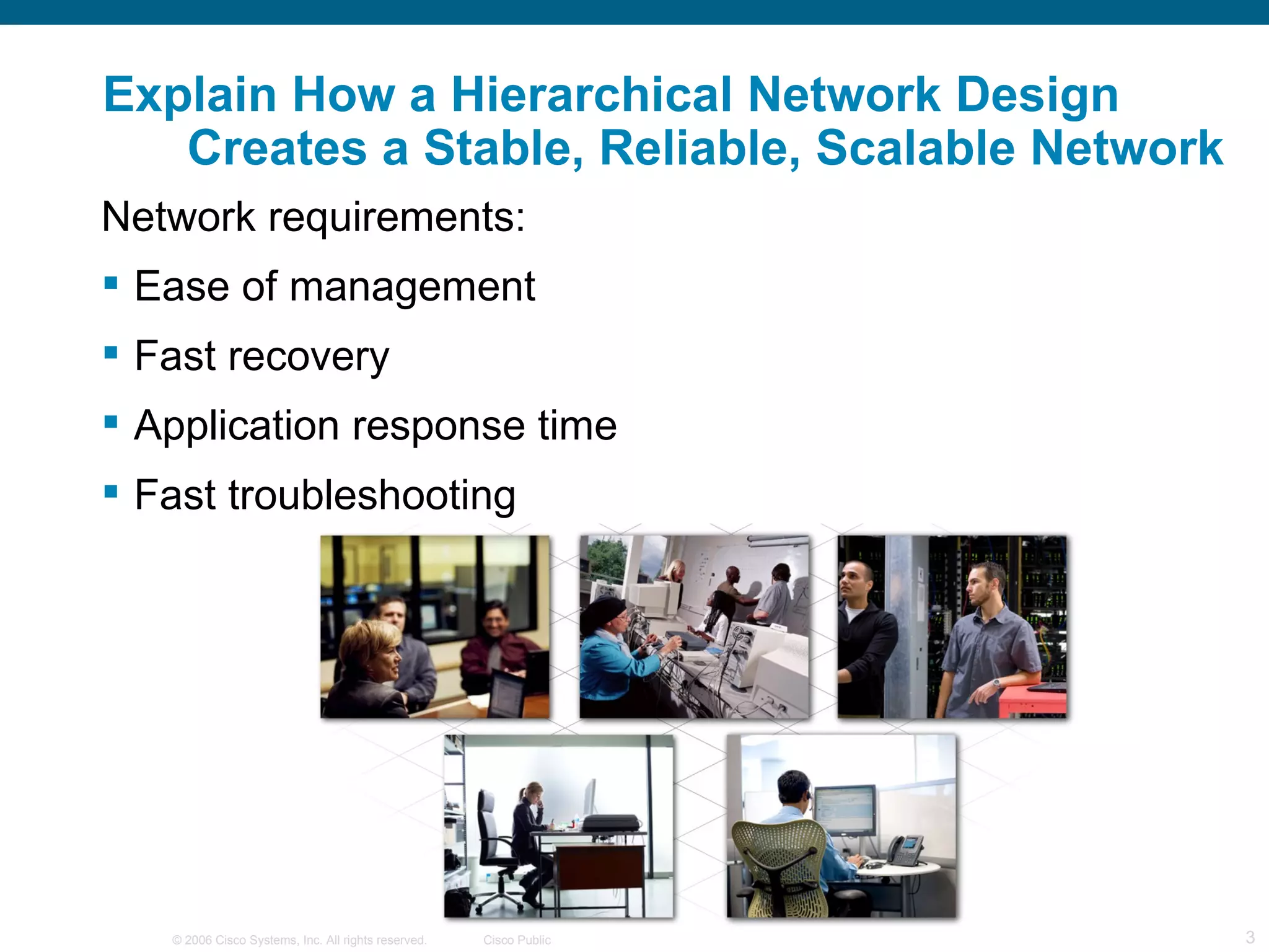 Explain How a Hierarchical Network Design
   Creates a Stable, Reliable, Scalable Network
Network requirements:
 Ease of management
 Fast recovery
 Application response time
 Fast troubleshooting




   © 2006 Cisco Systems, Inc. All rights reserved.   Cisco Public   3
 
