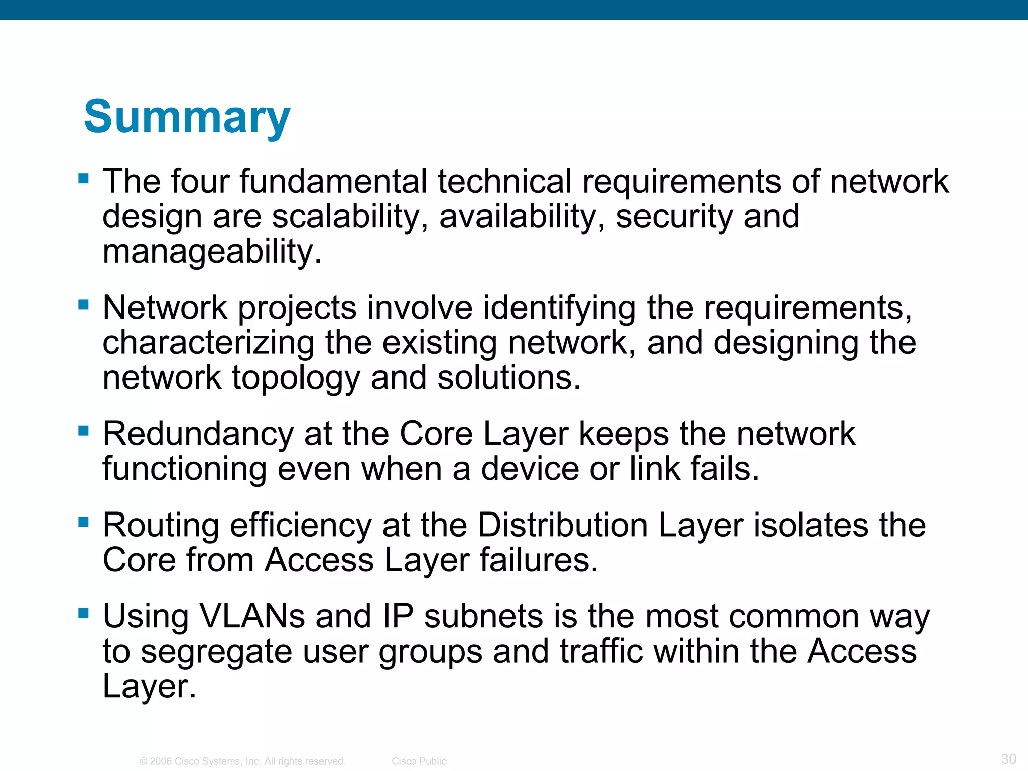 Summary
 The four fundamental technical requirements of network
  design are scalability, availability, security and
  manageability.
 Network projects involve identifying the requirements,
  characterizing the existing network, and designing the
  network topology and solutions.
 Redundancy at the Core Layer keeps the network
  functioning even when a device or link fails.
 Routing efficiency at the Distribution Layer isolates the
  Core from Access Layer failures.
 Using VLANs and IP subnets is the most common way
  to segregate user groups and traffic within the Access
  Layer.
    © 2006 Cisco Systems, Inc. All rights reserved.   Cisco Public   30
 