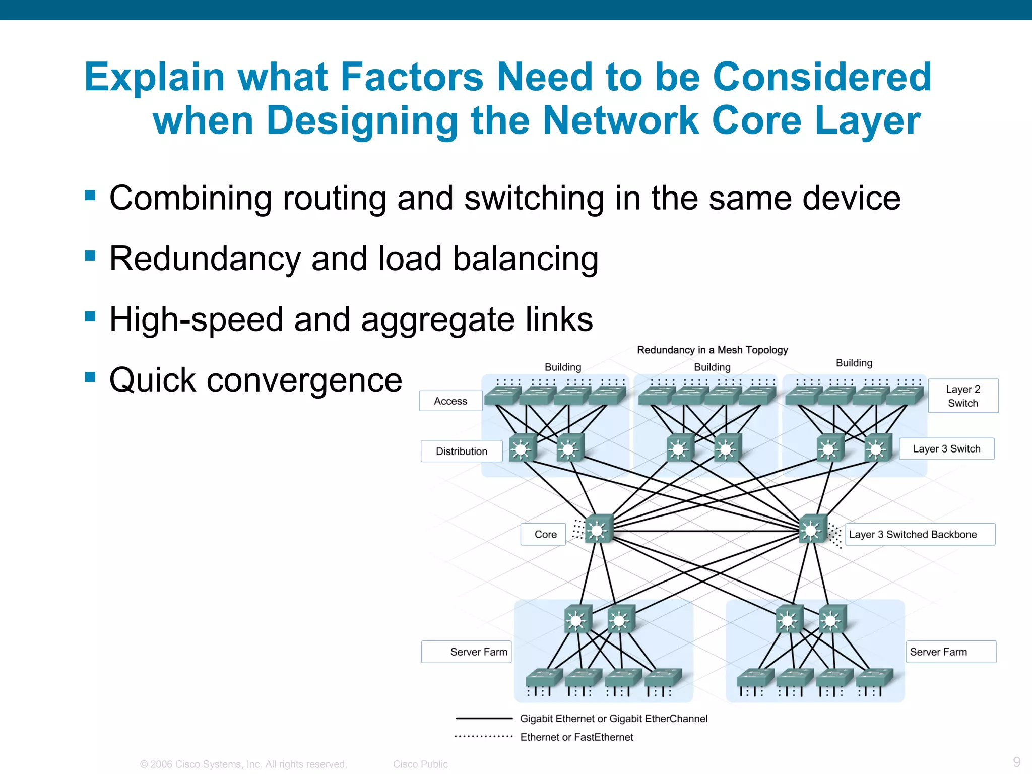 Explain what Factors Need to be Considered
   when Designing the Network Core Layer
 Combining routing and switching in the same device
 Redundancy and load balancing
 High-speed and aggregate links
 Quick convergence




   © 2006 Cisco Systems, Inc. All rights reserved.   Cisco Public   9
 