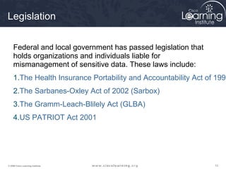 Legislation


     Federal and local government has passed legislation that
     holds organizations and individuals liable for
     mismanagement of sensitive data. These laws include:
     1.The Health Insurance Portability and Accountability Act of 1996
     2.The Sarbanes-Oxley Act of 2002 (Sarbox)
     3.The Gramm-Leach-Blilely Act (GLBA)
     4.US PATRIOT Act 2001




© 2009 Cisco Learning Institute.                                 12
 