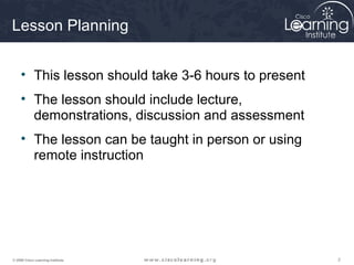 Lesson Planning


     • This lesson should take 3-6 hours to present
     • The lesson should include lecture,
       demonstrations, discussion and assessment
     • The lesson can be taught in person or using
       remote instruction




© 2009 Cisco Learning Institute.                      2
 