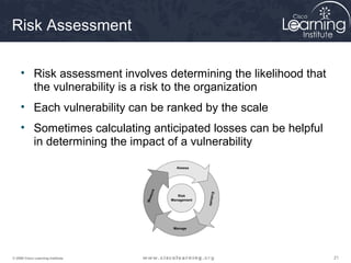 Risk Assessment

     • Risk assessment involves determining the likelihood that
       the vulnerability is a risk to the organization
     • Each vulnerability can be ranked by the scale
     • Sometimes calculating anticipated losses can be helpful
       in determining the impact of a vulnerability




© 2009 Cisco Learning Institute.                                  21
 