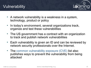 Vulnerability

        • A network vulnerability is a weakness in a system,
          technology, product or policy
        • In today’s environment, several organizations track,
          organize and test these vulnerabilities
        • The US government has a contract with an organization
          to track and publish network vulnerabilities
        • Each vulnerability is given an ID and can be reviewed by
          network security professionals over the Internet.
        • The common vulnerability exposure (CVE) list also
          publishes ways to prevent the vulnerability from being
          attacked

© 2009 Cisco Learning Institute.                                     25
 