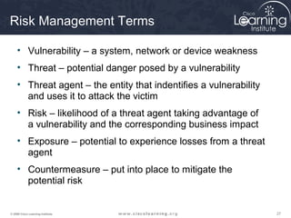Risk Management Terms

     • Vulnerability – a system, network or device weakness
     • Threat – potential danger posed by a vulnerability
     • Threat agent – the entity that indentifies a vulnerability
       and uses it to attack the victim
     • Risk – likelihood of a threat agent taking advantage of
       a vulnerability and the corresponding business impact
     • Exposure – potential to experience losses from a threat
       agent
     • Countermeasure – put into place to mitigate the
       potential risk


© 2009 Cisco Learning Institute.                                    27
 