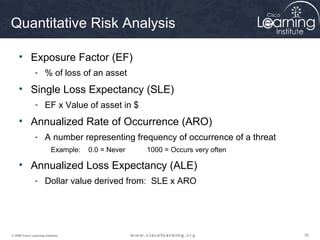 Quantitative Risk Analysis

     • Exposure Factor (EF)
                - % of loss of an asset
     • Single Loss Expectancy (SLE)
                - EF x Value of asset in $
     • Annualized Rate of Occurrence (ARO)
                - A number representing frequency of occurrence of a threat
                          Example:   0.0 = Never   1000 = Occurs very often

     • Annualized Loss Expectancy (ALE)
                - Dollar value derived from: SLE x ARO




© 2009 Cisco Learning Institute.                                              30
 