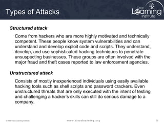Types of Attacks

     Structured attack
           Come from hackers who are more highly motivated and technically
           competent. These people know system vulnerabilities and can
           understand and develop exploit code and scripts. They understand,
           develop, and use sophisticated hacking techniques to penetrate
           unsuspecting businesses. These groups are often involved with the
           major fraud and theft cases reported to law enforcement agencies.

     Unstructured attack
           Consists of mostly inexperienced individuals using easily available
           hacking tools such as shell scripts and password crackers. Even
           unstructured threats that are only executed with the intent of testing
           and challenging a hacker’s skills can still do serious damage to a
           company.


© 2009 Cisco Learning Institute.                                                    32
 
