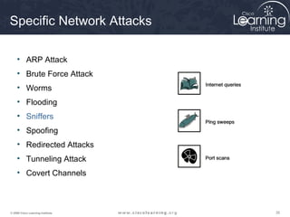 Specific Network Attacks

     • ARP Attack
     • Brute Force Attack
     • Worms
     • Flooding
     • Sniffers
     • Spoofing
     • Redirected Attacks
     • Tunneling Attack
     • Covert Channels



© 2009 Cisco Learning Institute.   35
 