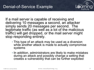 Denial-of-Service Example

     If a mail server is capable of receiving and
     delivering 10 messages a second, an attacker
     simply sends 20 messages per second. The
     legitimate traffic (as well as a lot of the malicious
     traffic) will get dropped, or the mail server might
     stop responding entirely.
                    - This type of an attack may be used as a diversion
                      while another attack is made to actually compromise
                      systems
                    - In addition, administrators are likely to make mistakes
                      during an attack and possibly change a setting that
                      creates a vulnerability that can be further exploited

© 2009 Cisco Learning Institute.                                                37
 