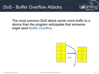 DoS - Buffer Overflow Attacks


                  The most common DoS attack sends more traffic to a
                  device than the program anticipates that someone
                  might send Buffer Overflow.




© 2009 Cisco Learning Institute.                                       39
 