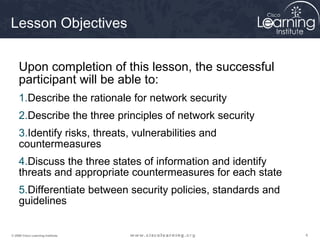 Lesson Objectives


     Upon completion of this lesson, the successful
     participant will be able to:
     1.Describe the rationale for network security
     2.Describe the three principles of network security
     3.Identify risks, threats, vulnerabilities and
     countermeasures
     4.Discuss the three states of information and identify
     threats and appropriate countermeasures for each state
     5.Differentiate between security policies, standards and
     guidelines


© 2009 Cisco Learning Institute.                                4
 