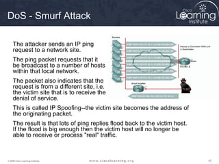 DoS - Smurf Attack

     The attacker sends an IP ping
     request to a network site.
     The ping packet requests that it
     be broadcast to a number of hosts
     within that local network.
     The packet also indicates that the
     request is from a different site, i.e.
     the victim site that is to receive the
     denial of service.
     This is called IP Spoofing--the victim site becomes the address of
     the originating packet.
     The result is that lots of ping replies flood back to the victim host.
     If the flood is big enough then the victim host will no longer be
     able to receive or process "real" traffic.



© 2009 Cisco Learning Institute.                                              42
 