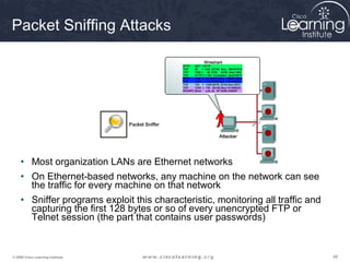 Packet Sniffing Attacks




     • Most organization LANs are Ethernet networks
     • On Ethernet-based networks, any machine on the network can see
       the traffic for every machine on that network
     • Sniffer programs exploit this characteristic, monitoring all traffic and
       capturing the first 128 bytes or so of every unencrypted FTP or
       Telnet session (the part that contains user passwords)


© 2009 Cisco Learning Institute.                                                  48
 