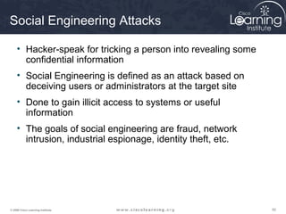 Social Engineering Attacks

     • Hacker-speak for tricking a person into revealing some
       confidential information
     • Social Engineering is defined as an attack based on
       deceiving users or administrators at the target site
     • Done to gain illicit access to systems or useful
       information
     • The goals of social engineering are fraud, network
       intrusion, industrial espionage, identity theft, etc.




© 2009 Cisco Learning Institute.                                50
 