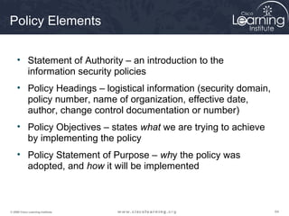 Policy Elements

     • Statement of Authority – an introduction to the
       information security policies
     • Policy Headings – logistical information (security domain,
       policy number, name of organization, effective date,
       author, change control documentation or number)
     • Policy Objectives – states what we are trying to achieve
       by implementing the policy
     • Policy Statement of Purpose – why the policy was
       adopted, and how it will be implemented



© 2009 Cisco Learning Institute.                                    64
 