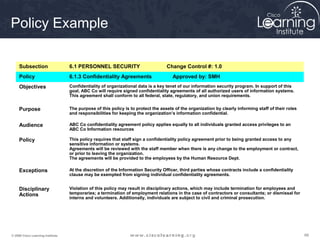 Policy Example

     Subsection                    6.1 PERSONNEL SECURITY                          Change Control #: 1.0
     Policy                        6.1.3 Confidentiality Agreements                   Approved by: SMH
     Objectives                    Confidentiality of organizational data is a key tenet of our information security program. In support of this
                                   goal, ABC Co will require signed confidentiality agreements of all authorized users of information systems.
                                   This agreement shall conform to all federal, state, regulatory, and union requirements.


     Purpose                       The purpose of this policy is to protect the assets of the organization by clearly informing staff of their roles
                                   and responsibilities for keeping the organization’s information confidential.

     Audience                      ABC Co confidentiality agreement policy applies equally to all individuals granted access privileges to an
                                   ABC Co Information resources

     Policy                        This policy requires that staff sign a confidentiality policy agreement prior to being granted access to any
                                   sensitive information or systems.
                                   Agreements will be reviewed with the staff member when there is any change to the employment or contract,
                                   or prior to leaving the organization.
                                   The agreements will be provided to the employees by the Human Resource Dept.

     Exceptions                    At the discretion of the Information Security Officer, third parties whose contracts include a confidentiality
                                   clause may be exempted from signing individual confidentiality agreements.


     Disciplinary                  Violation of this policy may result in disciplinary actions, which may include termination for employees and
     Actions                       temporaries; a termination of employment relations in the case of contractors or consultants; or dismissal for
                                   interns and volunteers. Additionally, individuals are subject to civil and criminal prosecution.




© 2009 Cisco Learning Institute.                                                                                                                       66
 