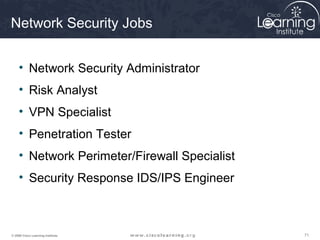 Network Security Jobs


     • Network Security Administrator
     • Risk Analyst
     • VPN Specialist
     • Penetration Tester
     • Network Perimeter/Firewall Specialist
     • Security Response IDS/IPS Engineer



© 2009 Cisco Learning Institute.               71
 