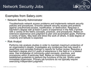 Network Security Jobs

     Examples from Salary.com:
     • Network Security Administrator
              Troubleshoots network access problems and implements network security
              policies and procedures. Ensures network security access and protects
              against unauthorized access, modification, or destruction. Requires a
              bachelor's degree with at least 5 years of experience in the field. Familiar
              with a variety of the field's concepts, practices, and procedures. Relies on
              extensive experience and judgment to plan and accomplish goals. Performs
              a variety of tasks. May lead and direct the work of others. A wide degree of
              creativity and latitude is expected.
     • Risk Analyst
              Performs risk analysis studies in order to maintain maximum protection of
              an organization's assets. Investigates any incidences that may result in
              asset loss and compiles findings in reports for further review. Requires a
              bachelor's degree and 0-2 years of experience in the field or in a related
              area. Has knowledge of commonly-used concepts, practices, and
              procedures within a particular field. Relies on instructions and pre-
              established guidelines to perform the functions of the job. Works under
              immediate supervision. Primary job functions do not typically require
              exercising independent judgment.

© 2009 Cisco Learning Institute.                                                             72
 