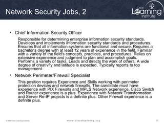 Network Security Jobs, 2

     • Chief Information Security Officer
               Responsible for determining enterprise information security standards.
               Develops and implements information security standards and procedures.
               Ensures that all information systems are functional and secure. Requires a
               bachelor's degree with at least 12 years of experience in the field. Familiar
               with a variety of the field's concepts, practices, and procedures. Relies on
               extensive experience and judgment to plan and accomplish goals.
               Performs a variety of tasks. Leads and directs the work of others. A wide
               degree of creativity and latitude is expected. Typically reports to top
               management.
     • Network Perimeter/Firewall Specialist
               This position requires Experience and Skills working with perimeter
               protection devices and network firewalls. The candidate must have
               experience with PIX Firewalls and MPLS Network experience. Cisco Switch
               and Router experience is a plus. Experience with Network Transformation
               and Server Re-IP projects is a definite plus. Other Firewall experience is a
               definite plus.



© 2009 Cisco Learning Institute.                                                               73
 