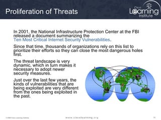 101010© 2009 Cisco Learning Institute.
Proliferation of Threats
In 2001, the National Infrastructure Protection Center at the FBI
released a document summarizing the
Ten Most Critical Internet Security Vulnerabilities.
Since that time, thousands of organizations rely on this list to
prioritize their efforts so they can close the most dangerous holes
first.
The threat landscape is very
dynamic, which in turn makes it
necessary to adopt newer
security measures.
Just over the last few years, the
kinds of vulnerabilities that are
being exploited are very different
from the ones being exploited in
the past.
 