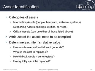 222222© 2009 Cisco Learning Institute.
Asset Identification
• Categories of assets
- Information Assets (people, hardware, software, systems)
- Supporting Assets (facilities, utilities, services)
- Critical Assets (can be either of those listed above)
• Attributes of the assets need to be compiled
• Determine each item’s relative value
- How much revenue/profit does it generate?
- What is the cost to replace it?
- How difficult would it be to replace?
- How quickly can it be replaced?
 