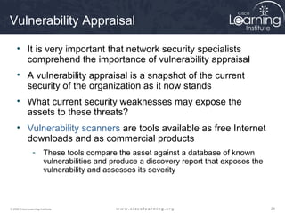 262626© 2009 Cisco Learning Institute.
Vulnerability Appraisal
• It is very important that network security specialists
comprehend the importance of vulnerability appraisal
• A vulnerability appraisal is a snapshot of the current
security of the organization as it now stands
• What current security weaknesses may expose the
assets to these threats?
• Vulnerability scanners are tools available as free Internet
downloads and as commercial products
- These tools compare the asset against a database of known
vulnerabilities and produce a discovery report that exposes the
vulnerability and assesses its severity
 