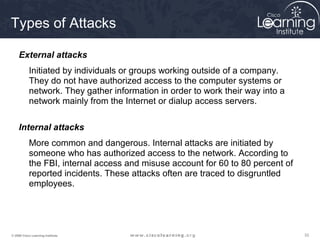 333333© 2009 Cisco Learning Institute.
Types of Attacks
External attacks
Initiated by individuals or groups working outside of a company.
They do not have authorized access to the computer systems or
network. They gather information in order to work their way into a
network mainly from the Internet or dialup access servers.
Internal attacks
More common and dangerous. Internal attacks are initiated by
someone who has authorized access to the network. According to
the FBI, internal access and misuse account for 60 to 80 percent of
reported incidents. These attacks often are traced to disgruntled
employees.
 