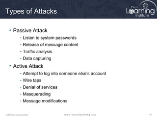 343434© 2009 Cisco Learning Institute.
Types of Attacks
• Passive Attack
- Listen to system passwords
- Release of message content
- Traffic analysis
- Data capturing
• Active Attack
- Attempt to log into someone else’s account
- Wire taps
- Denial of services
- Masquerading
- Message modifications
 