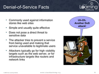 363636© 2009 Cisco Learning Institute.
Denial-of-Service Facts
• Commonly used against information
stores like web sites
• Simple and usually quite effective
• Does not pose a direct threat to
sensitive data
• The attacker tries to prevent a service
from being used and making that
service unavailable to legitimate users
• Attackers typically go for high visibility
targets such as the web server, or for
infrastructure targets like routers and
network links
Uh-Oh.
Another DoS
attack!
 