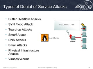 383838© 2009 Cisco Learning Institute.
Types of Denial-of-Service Attacks
• Buffer Overflow Attacks
• SYN Flood Attack
• Teardrop Attacks
• Smurf Attack
• DNS Attacks
• Email Attacks
• Physical Infrastructure
Attacks
• Viruses/Worms
 