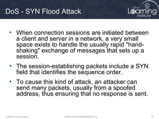 404040© 2009 Cisco Learning Institute.
DoS - SYN Flood Attack
• When connection sessions are initiated between
a client and server in a network, a very small
space exists to handle the usually rapid "hand-
shaking" exchange of messages that sets up a
session.
• The session-establishing packets include a SYN
field that identifies the sequence order.
• To cause this kind of attack, an attacker can
send many packets, usually from a spoofed
address, thus ensuring that no response is sent.
 