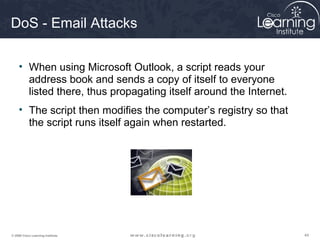 444444© 2009 Cisco Learning Institute.
DoS - Email Attacks
• When using Microsoft Outlook, a script reads your
address book and sends a copy of itself to everyone
listed there, thus propagating itself around the Internet.
• The script then modifies the computer’s registry so that
the script runs itself again when restarted.
 