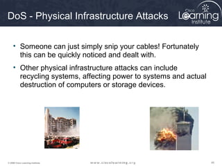 454545© 2009 Cisco Learning Institute.
DoS - Physical Infrastructure Attacks
• Someone can just simply snip your cables! Fortunately
this can be quickly noticed and dealt with.
• Other physical infrastructure attacks can include
recycling systems, affecting power to systems and actual
destruction of computers or storage devices.
 