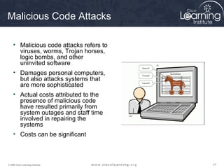 474747© 2009 Cisco Learning Institute.
Malicious Code Attacks
• Malicious code attacks refers to
viruses, worms, Trojan horses,
logic bombs, and other
uninvited software
• Damages personal computers,
but also attacks systems that
are more sophisticated
• Actual costs attributed to the
presence of malicious code
have resulted primarily from
system outages and staff time
involved in repairing the
systems
• Costs can be significant
 
