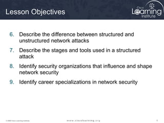 555© 2009 Cisco Learning Institute.
Lesson Objectives
6. Describe the difference between structured and
unstructured network attacks
7. Describe the stages and tools used in a structured
attack
8. Identify security organizations that influence and shape
network security
9. Identify career specializations in network security
 