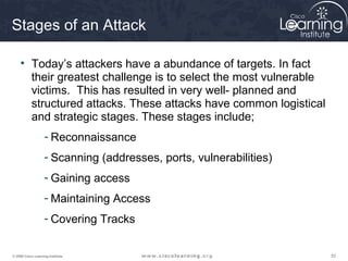 525252© 2009 Cisco Learning Institute.
Stages of an Attack
• Today’s attackers have a abundance of targets. In fact
their greatest challenge is to select the most vulnerable
victims. This has resulted in very well- planned and
structured attacks. These attacks have common logistical
and strategic stages. These stages include;
- Reconnaissance
- Scanning (addresses, ports, vulnerabilities)
- Gaining access
- Maintaining Access
- Covering Tracks
 
