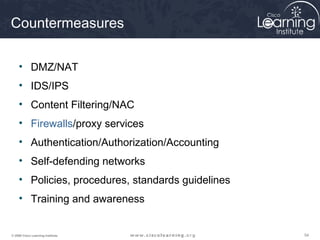 545454© 2009 Cisco Learning Institute.
Countermeasures
• DMZ/NAT
• IDS/IPS
• Content Filtering/NAC
• Firewalls/proxy services
• Authentication/Authorization/Accounting
• Self-defending networks
• Policies, procedures, standards guidelines
• Training and awareness
 