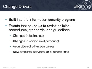 585858© 2009 Cisco Learning Institute.
Change Drivers
• Built into the information security program
• Events that cause us to revisit policies,
procedures, standards, and guidelines
- Changes in technology
- Changes in senior level personnel
- Acquisition of other companies
- New products, services, or business lines
 