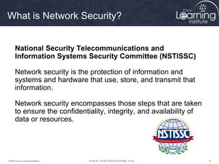 666© 2009 Cisco Learning Institute.
What is Network Security?
National Security Telecommunications and
Information Systems Security Committee (NSTISSC)
Network security is the protection of information and
systems and hardware that use, store, and transmit that
information.
Network security encompasses those steps that are taken
to ensure the confidentiality, integrity, and availability of
data or resources.
 
