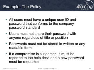 606060© 2009 Cisco Learning Institute.
Example: The Policy
• All users must have a unique user ID and
password that conforms to the company
password standard
• Users must not share their password with
anyone regardless of title or position
• Passwords must not be stored in written or any
readable form
• If a compromise is suspected, it must be
reported to the help desk and a new password
must be requested
 